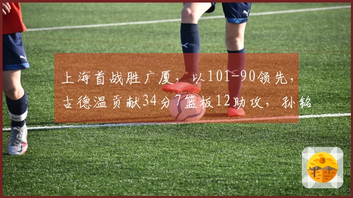 上海首战胜广厦,以101-90领先,古德温贡献34分7篮板12助攻,孙铭徽状态低迷未得分并送出5次失误