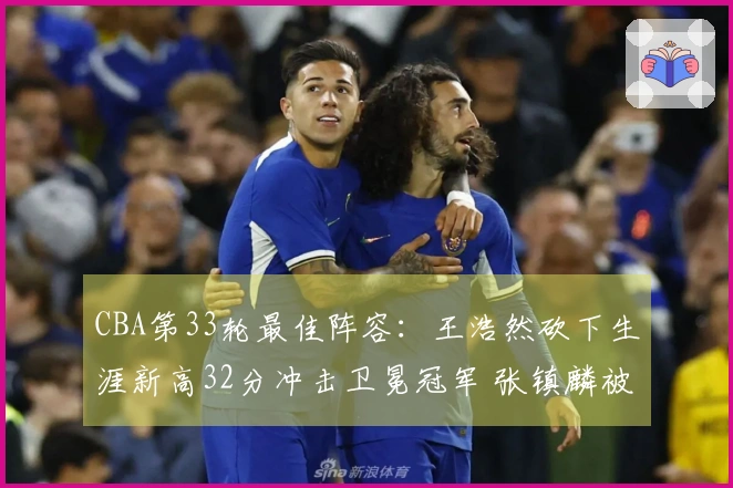 CBA第33轮最佳阵容：王浩然砍下生涯新高32分冲击卫冕冠军 张镇麟被选入