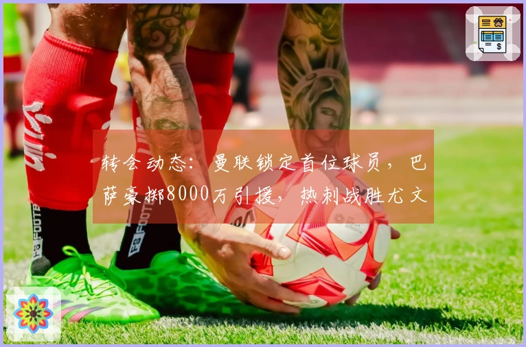 转会动态：曼联锁定首位球员，巴萨豪掷8000万引援，热刺战胜尤文签下利物浦大将